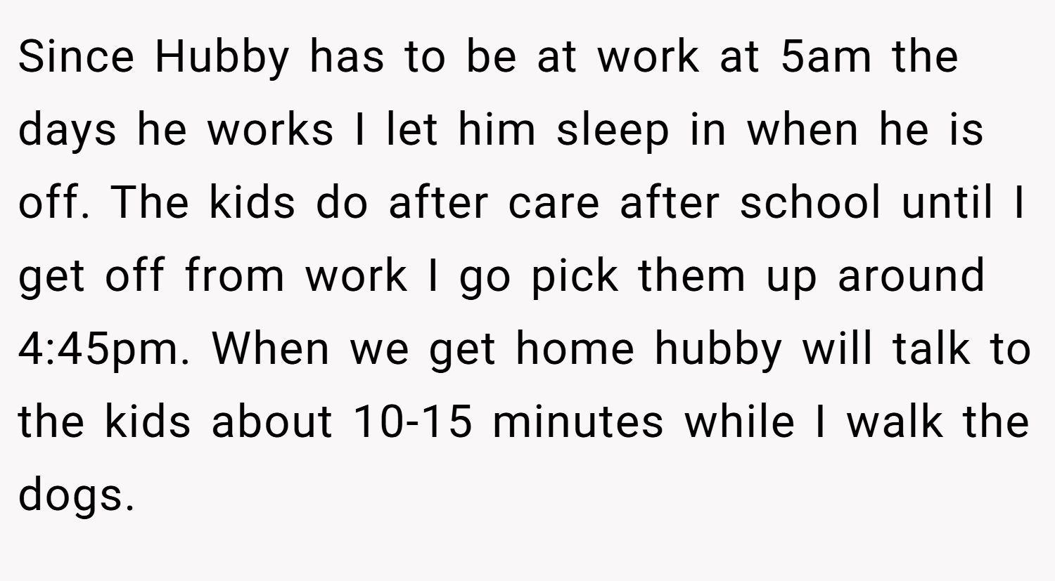 Since Hubby has to be at work at 5am the days he works I let him sleep in when he is off. The kids do after care after school until I get off from work I go pick them up around 4:45pm. When we get home hubby will talk to the kids about 10-15 minutes while I walk the dogs.