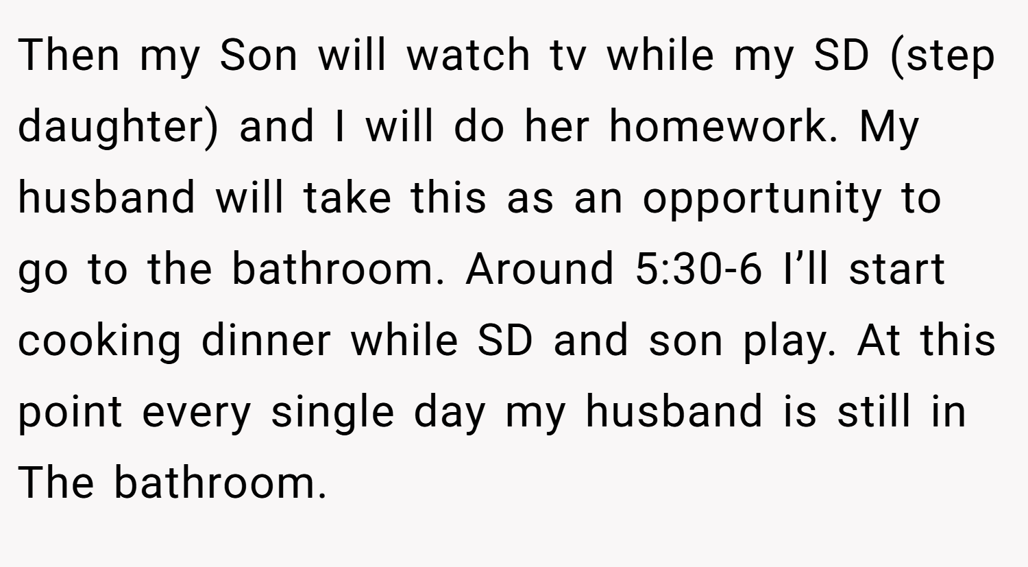 Then my Son will watch tv while my SD (step daughter) and I will do her homework. My husband will take this as an opportunity to go to the bathroom. Around 5:30-6 I’ll start cooking dinner while SD and son play. At this point every single day my husband is still in The bathroom.