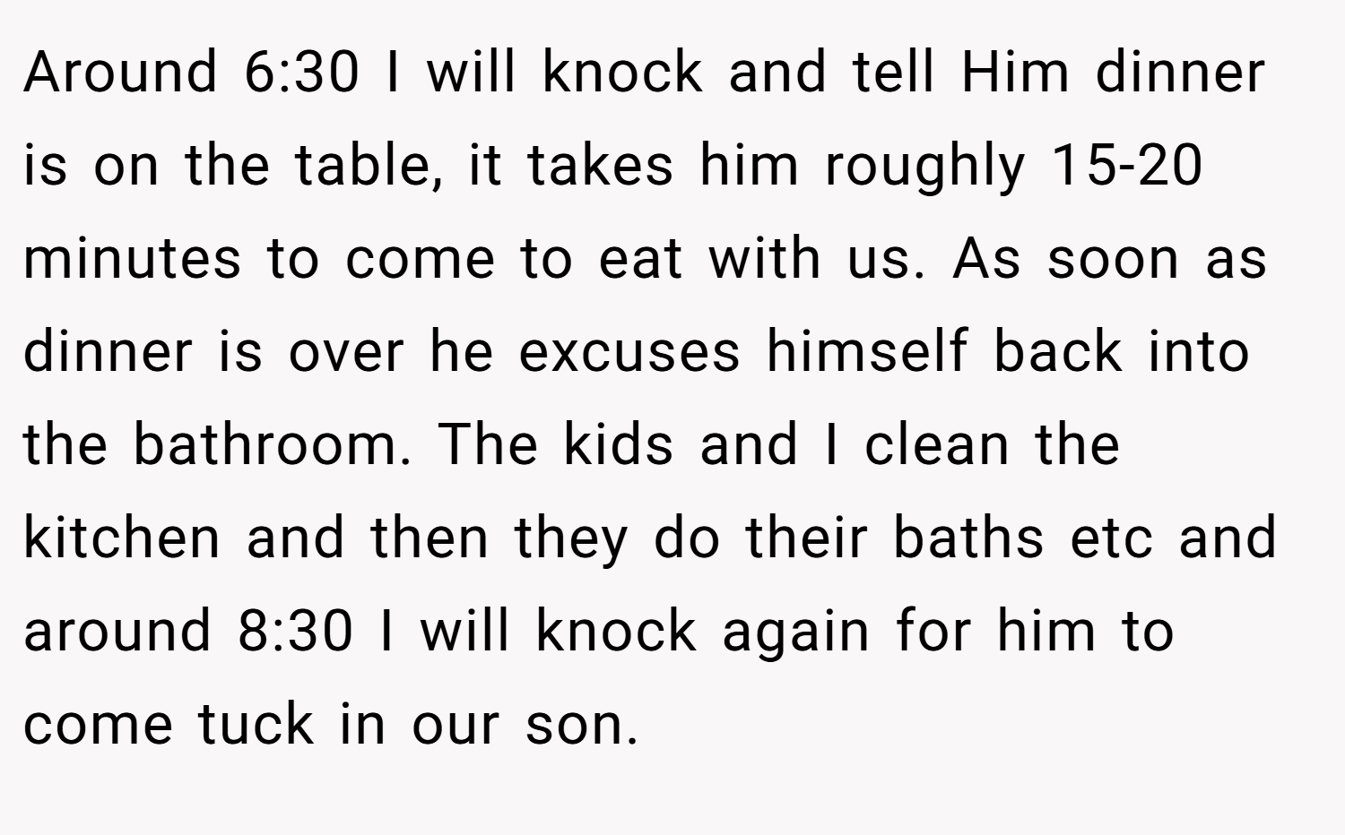 Around 6:30 I will knock and tell Him dinner is on the table, it takes him roughly 15-20 minutes to come to eat with us. As soon as dinner is over he excuses himself back into the bathroom. The kids and I clean the kitchen and then they do their baths etc and around 8:30 I will knock again for him to come tuck in our son.