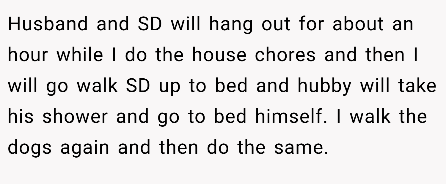 Husband and SD will hang out for about an hour while I do the house chores and then I will go walk SD up to bed and hubby will take his shower and go to bed himself. I walk the dogs again and then do the same.