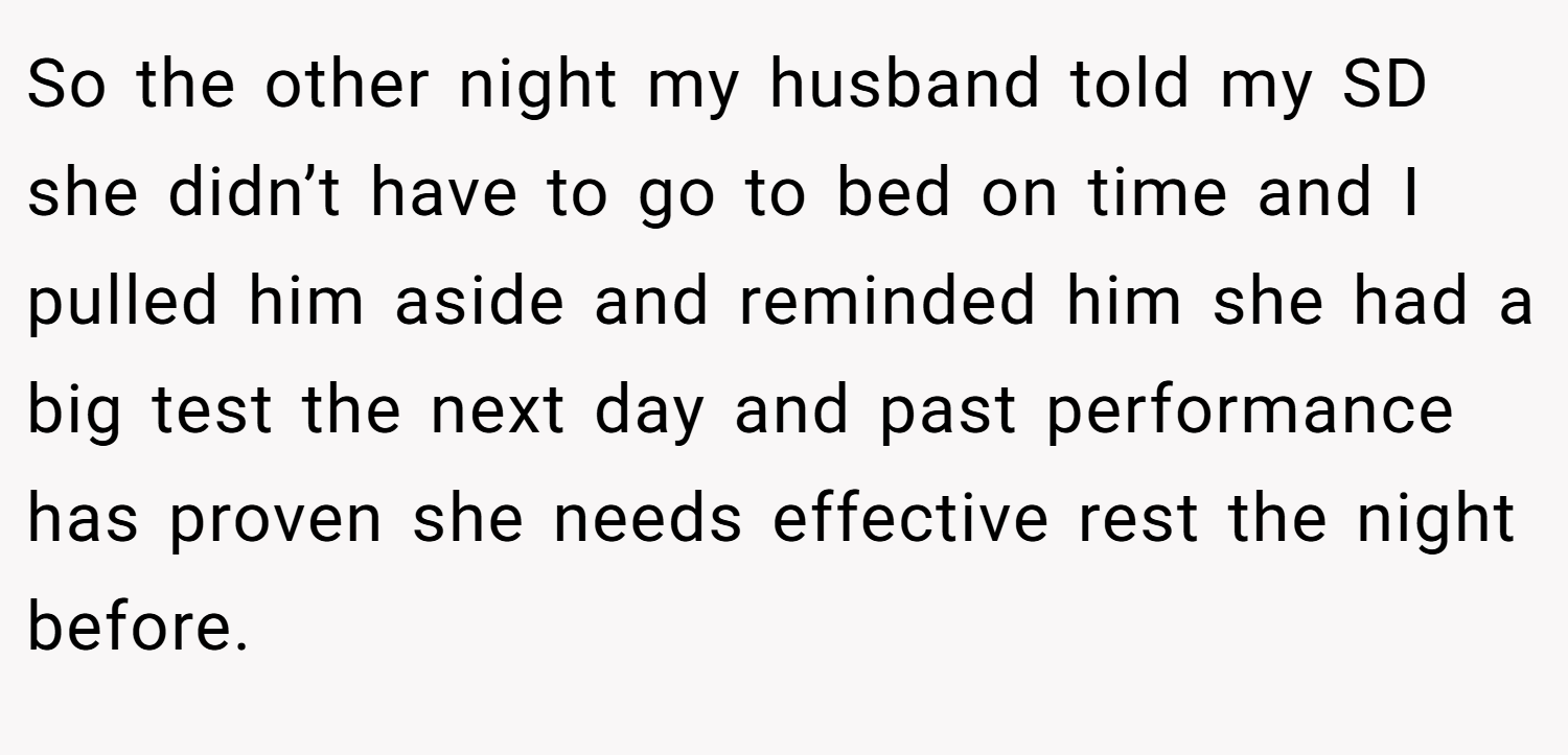 So the other night my husband told my SD she didn’t have to go to bed on time and I pulled him aside and reminded him she had a big test the next day and past performance has proven she needs effective rest the night before.