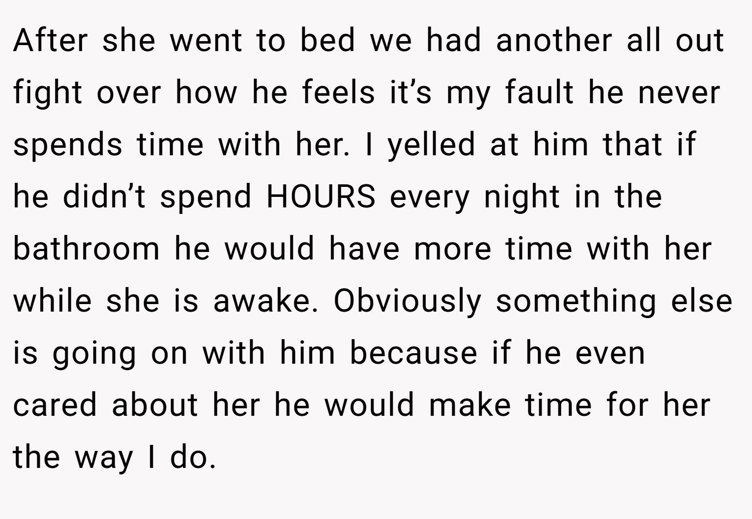 After she went to bed we had another all out fight over how he feels it’s my fault he never spends time with her. I yelled at him that if he didn’t spend HOURS every night in the bathroom he would have more time with her while she is awake. Obviously something else is going on with him because if he even cared about her he would make time for her the way I do.