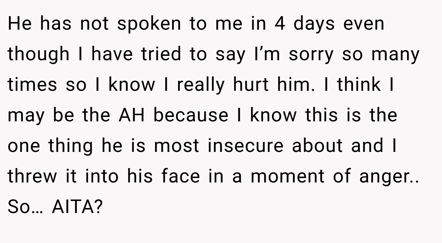 He has not spoken to me in 4 days even though I have tried to say I’m sorry so many times so I know I really hurt him. I think I may be the AH because I know this is the one thing he is most insecure about and I threw it into his face in a moment of anger.. So… AITA?