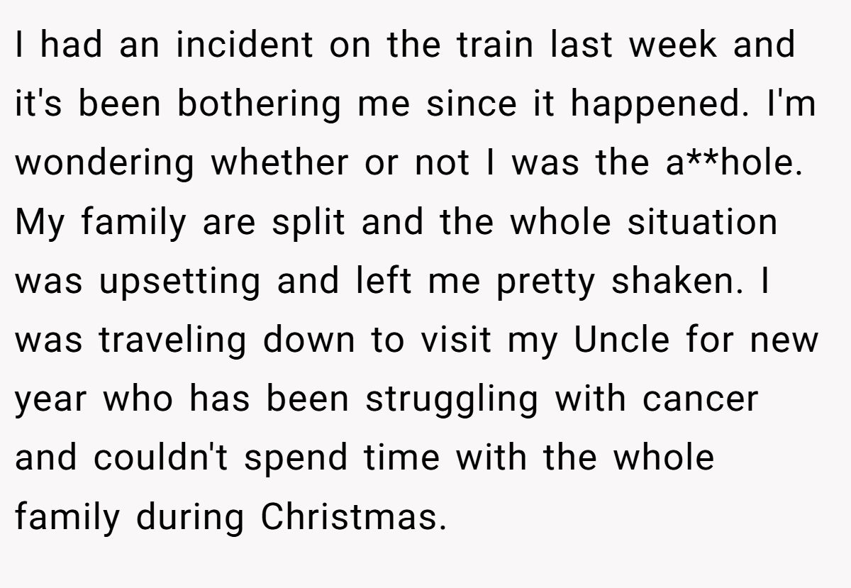 I had an incident on the train last week and it's been bothering me since it happened. I'm wondering whether or not I was the a**hole. My family are split and the whole situation was upsetting and left me pretty shaken. I was traveling down to visit my Uncle for new year who has been struggling with cancer and couldn't spend time with the whole family during Christmas.