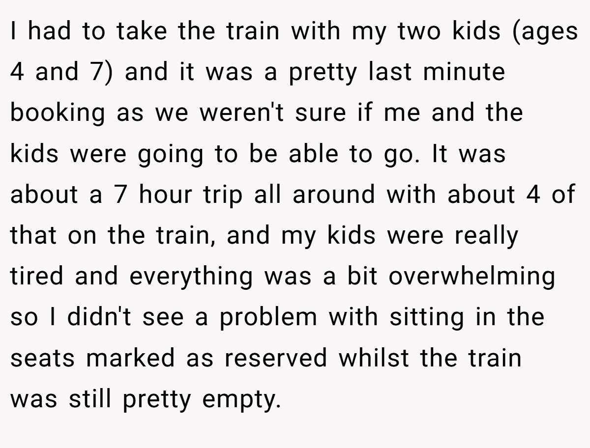 I had to take the train with my two kids (ages 4 and 7) and it was a pretty last minute booking as we weren't sure if me and the kids were going to be able to go. It was about a 7 hour trip all around with about 4 of that on the train, and my kids were really tired and everything was a bit overwhelming so I didn't see a problem with sitting in the seats marked as reserved whilst the train was still pretty empty.