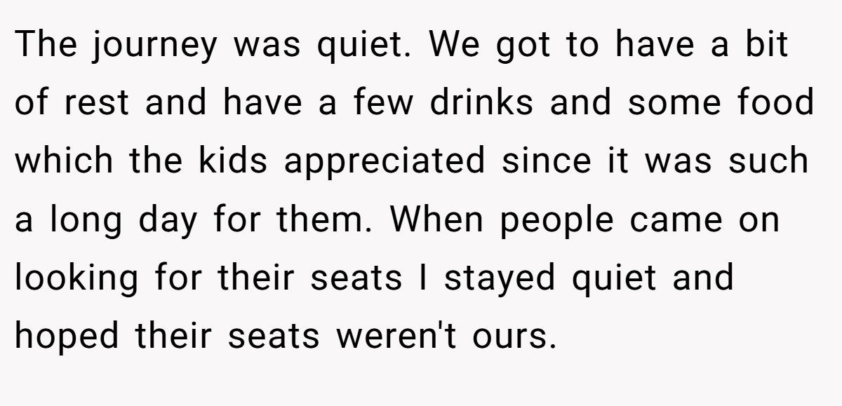 The journey was quiet. We got to have a bit of rest and have a few drinks and some food which the kids appreciated since it was such a long day for them. When people came on looking for their seats I stayed quiet and hoped their seats weren't ours.