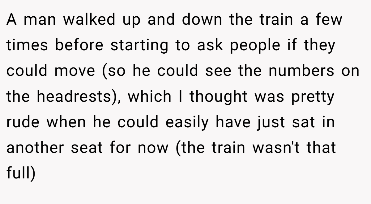 A man walked up and down the train a few times before starting to ask people if they could move (so he could see the numbers on the headrests), which I thought was pretty rude when he could easily have just sat in another seat for now (the train wasn't that full)
