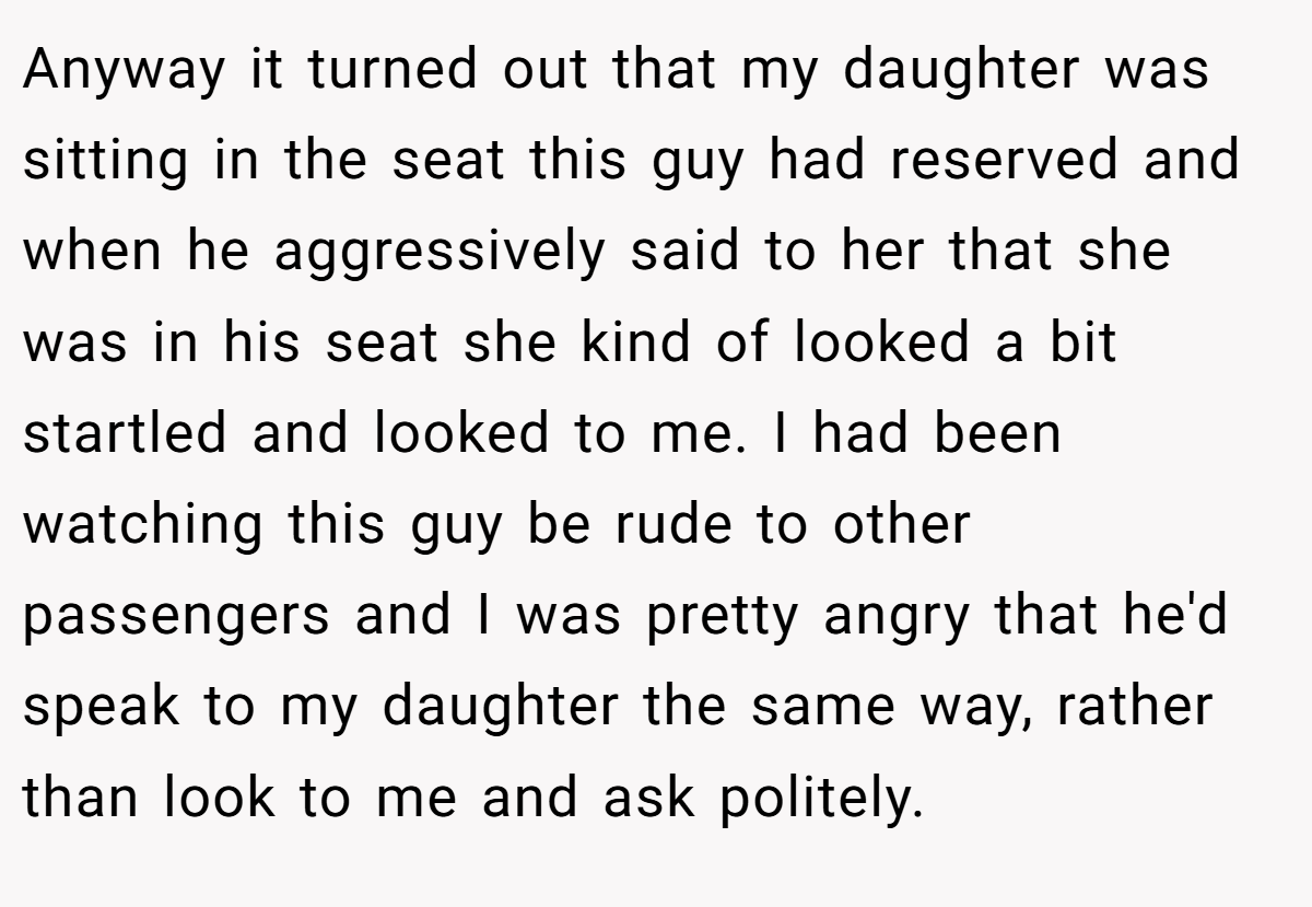 Anyway it turned out that my daughter was sitting in the seat this guy had reserved and when he aggressively said to her that she was in his seat she kind of looked a bit startled and looked to me. I had been watching this guy be rude to other passengers and I was pretty angry that he'd speak to my daughter the same way, rather than look to me and ask politely.
