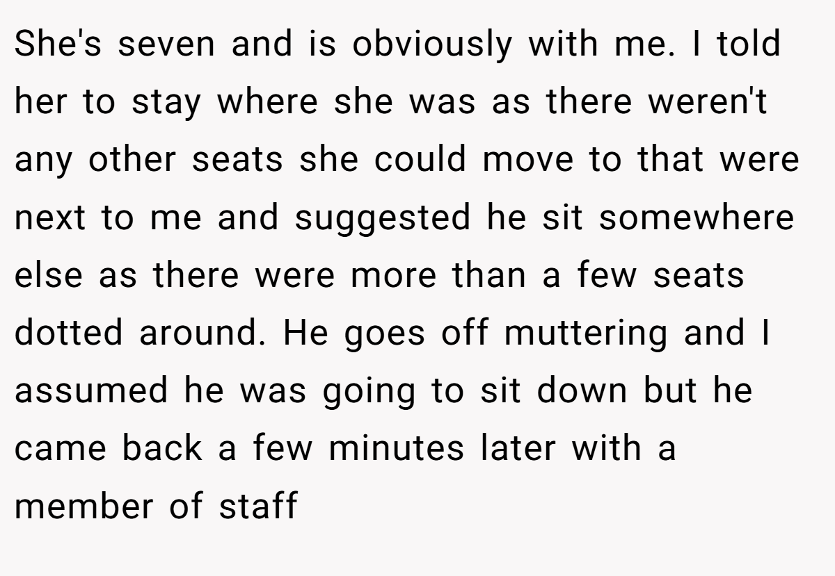 She's seven and is obviously with me. I told her to stay where she was as there weren't any other seats she could move to that were next to me and suggested he sit somewhere else as there were more than a few seats dotted around. He goes off muttering and I assumed he was going to sit down but he came back a few minutes later with a member of staff