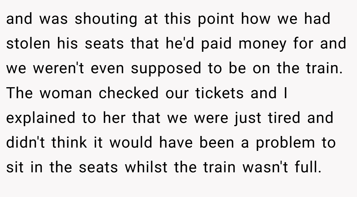 and was shouting at this point how we had stolen his seats that he'd paid money for and we weren't even supposed to be on the train. The woman checked our tickets and I explained to her that we were just tired and didn't think it would have been a problem to sit in the seats whilst the train wasn't full.