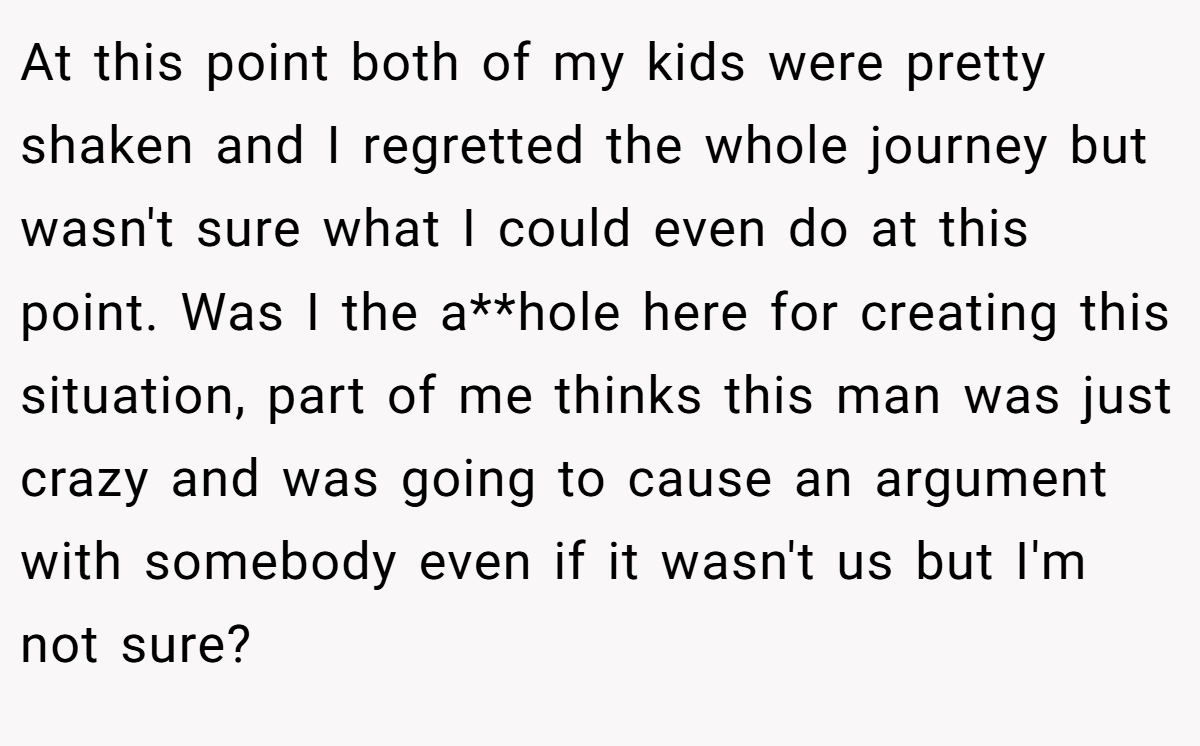 At this point both of my kids were pretty shaken and I regretted the whole journey but wasn't sure what I could even do at this point. Was I the a**hole here for creating this situation, part of me thinks this man was just crazy and was going to cause an argument with somebody even if it wasn't us but I'm not sure?
