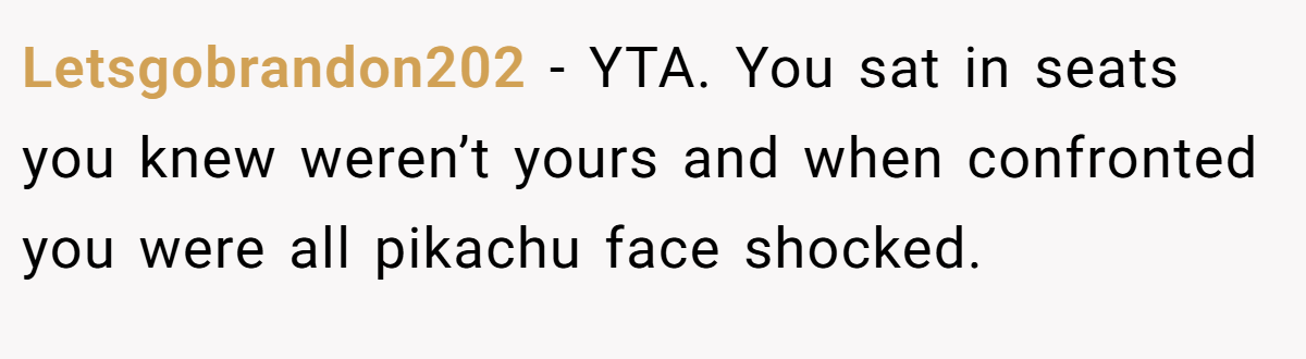Letsgobrandon202 − YTA. You sat in seats you knew weren’t yours and when confronted you were all pikachu face shocked.