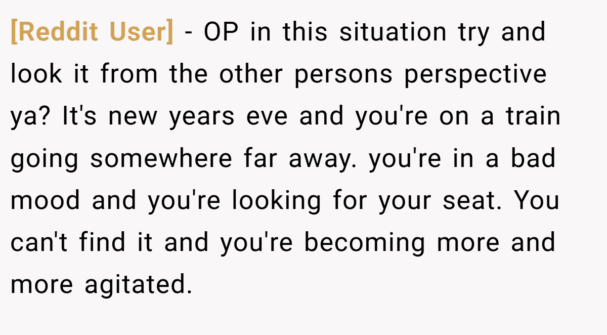 [Reddit User] − OP in this situation try and look it from the other persons perspective ya? It's new years eve and you're on a train going somewhere far away. you're in a bad mood and you're looking for your seat. You can't find it and you're becoming more and more agitated.