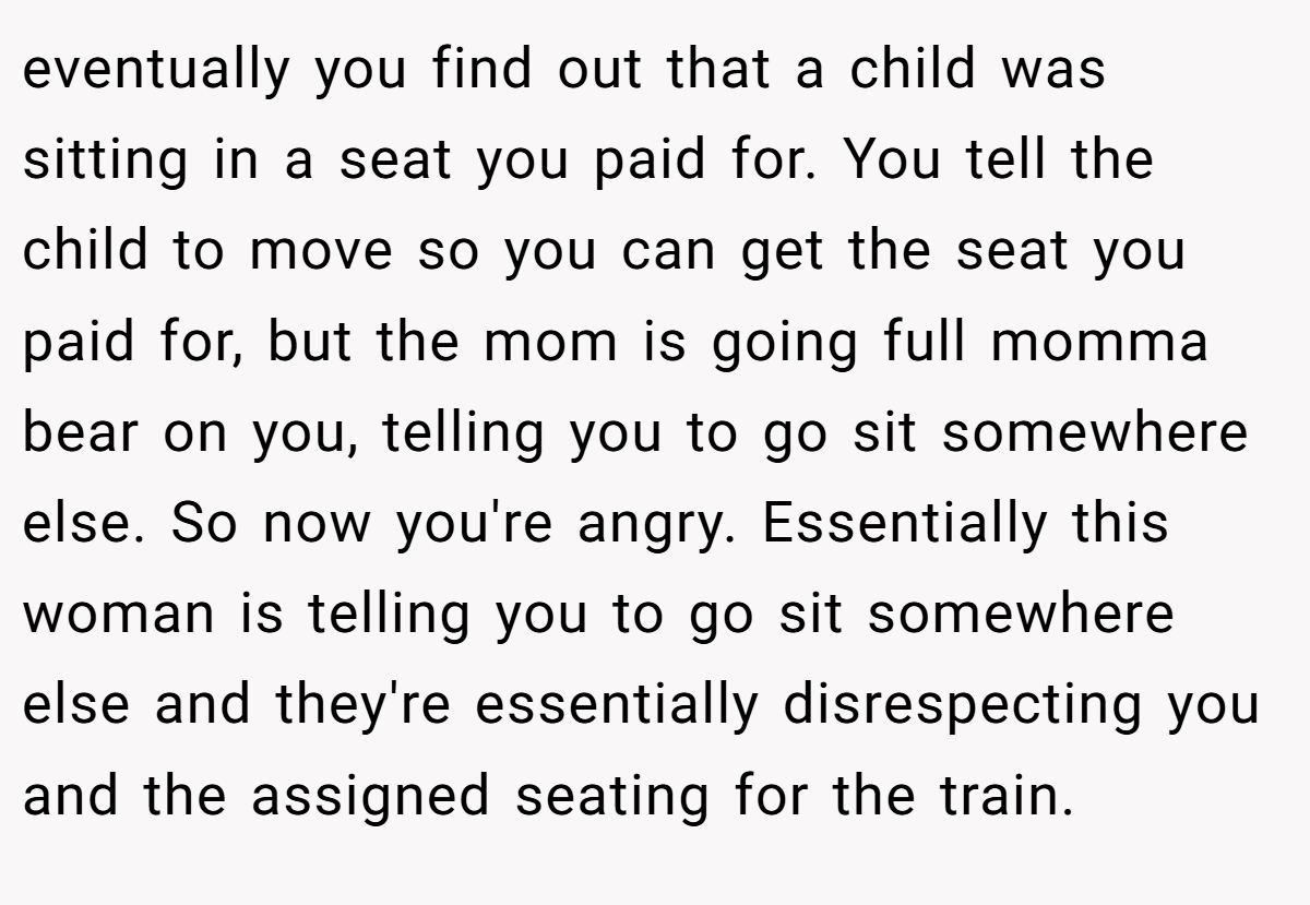 eventually you find out that a child was sitting in a seat you paid for. You tell the child to move so you can get the seat you paid for, but the mom is going full momma bear on you, telling you to go sit somewhere else. So now you're angry. Essentially this woman is telling you to go sit somewhere else and they're essentially disrespecting you and the assigned seating for the train.