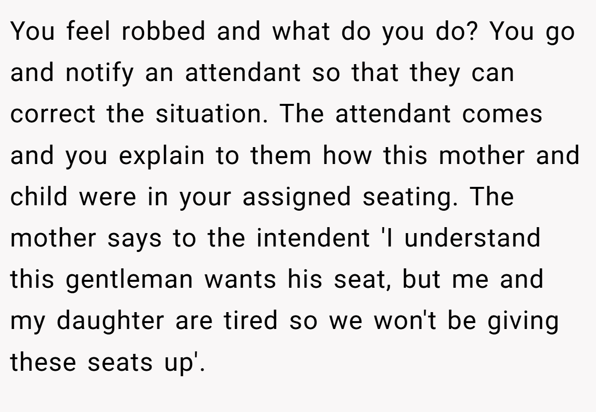 You feel robbed and what do you do? You go and notify an attendant so that they can correct the situation. The attendant comes and you explain to them how this mother and child were in your assigned seating. The mother says to the intendent 'I understand this gentleman wants his seat, but me and my daughter are tired so we won't be giving these seats up'.
