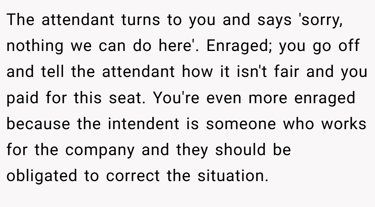 The attendant turns to you and says 'sorry, nothing we can do here'. Enraged; you go off and tell the attendant how it isn't fair and you paid for this seat. You're even more enraged because the intendent is someone who works for the company and they should be obligated to correct the situation.