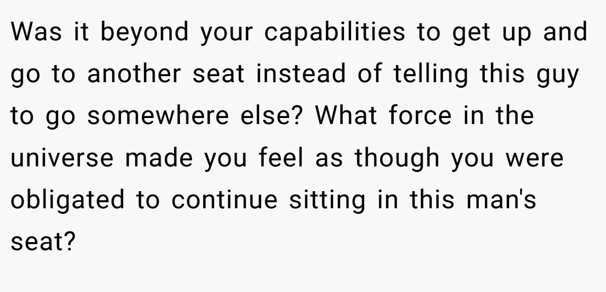 Was it beyond your capabilities to get up and go to another seat instead of telling this guy to go somewhere else? What force in the universe made you feel as though you were obligated to continue sitting in this man's seat?