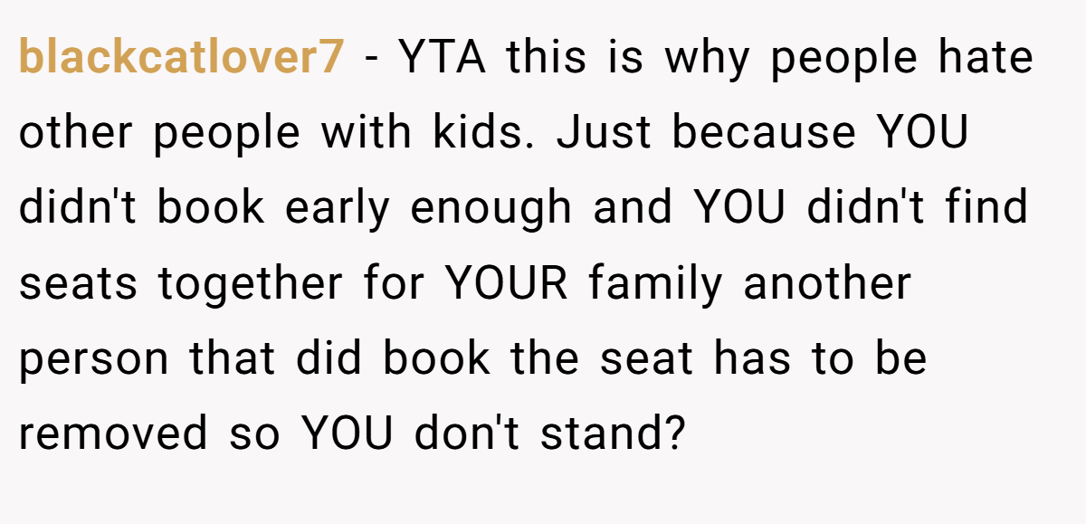 blackcatlover7 − YTA this is why people hate other people with kids. Just because YOU didn't book early enough and YOU didn't find seats together for YOUR family another person that did book the seat has to be removed so YOU don't stand?