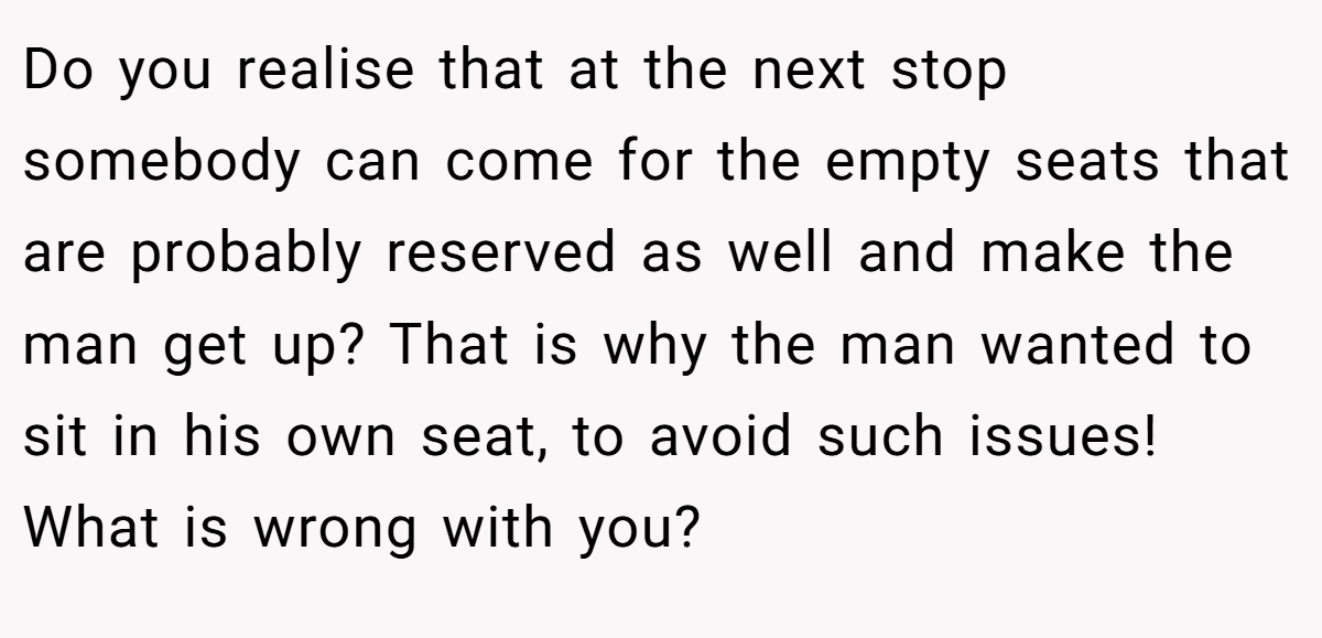 Do you realise that at the next stop somebody can come for the empty seats that are probably reserved as well and make the man get up? That is why the man wanted to sit in his own seat, to avoid such issues! What is wrong with you?