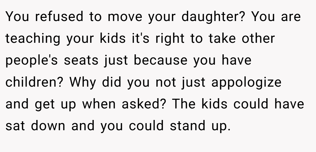 You refused to move your daughter? You are teaching your kids it's right to take other people's seats just because you have children? Why did you not just appologize and get up when asked? The kids could have sat down and you could stand up.