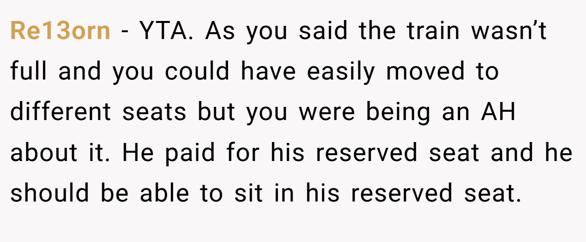 Re13orn − YTA. As you said the train wasn’t full and you could have easily moved to different seats but you were being an AH about it. He paid for his reserved seat and he should be able to sit in his reserved seat.
