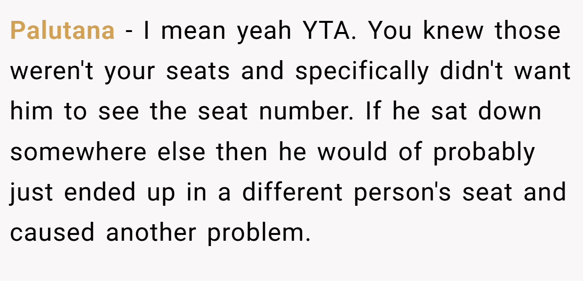 Palutana − I mean yeah YTA. You knew those weren't your seats and specifically didn't want him to see the seat number. If he sat down somewhere else then he would of probably just ended up in a different person's seat and caused another problem.