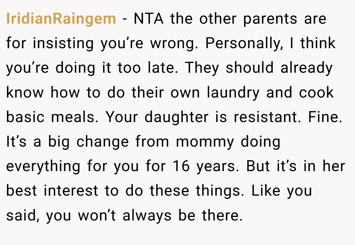IridianRaingem − NTA the other parents are for insisting you’re wrong. Personally, I think you’re doing it too late. They should already know how to do their own laundry and cook basic meals. Your daughter is resistant. Fine. It’s a big change from mommy doing everything for you for 16 years. But it’s in her best interest to do these things. Like you said, you won’t always be there.