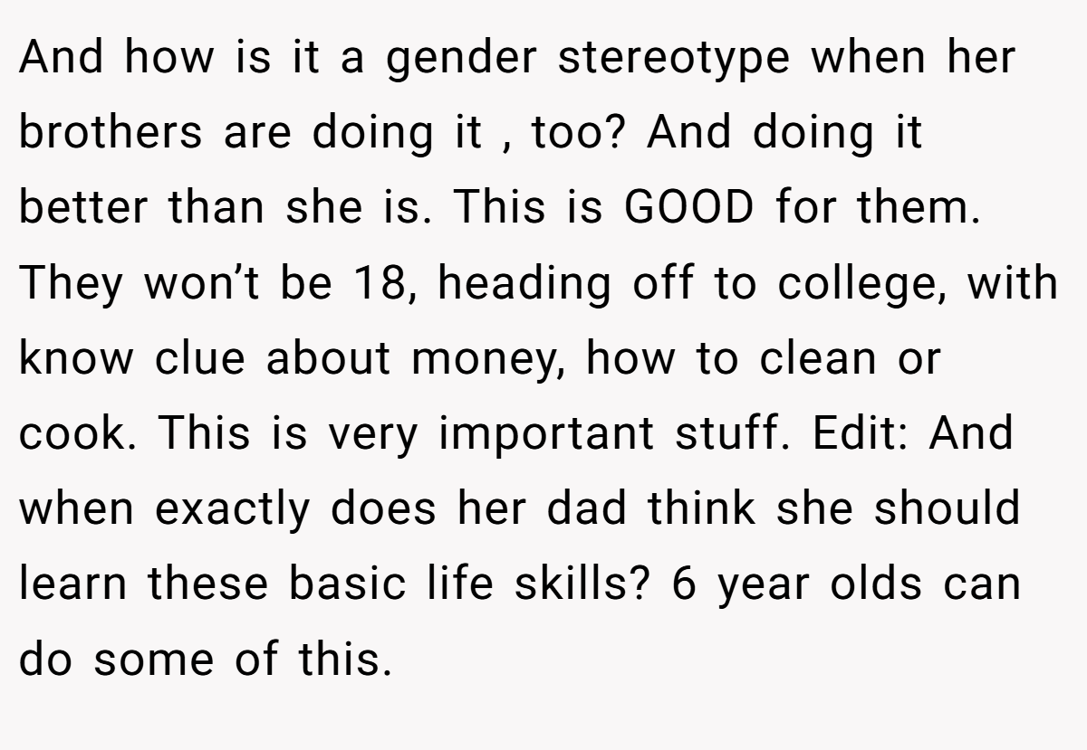 And how is it a gender stereotype when her brothers are doing it , too? And doing it better than she is. This is GOOD for them. They won’t be 18, heading off to college, with know clue about money, how to clean or cook. This is very important stuff. Edit: And when exactly does her dad think she should learn these basic life skills? 6 year olds can do some of this.