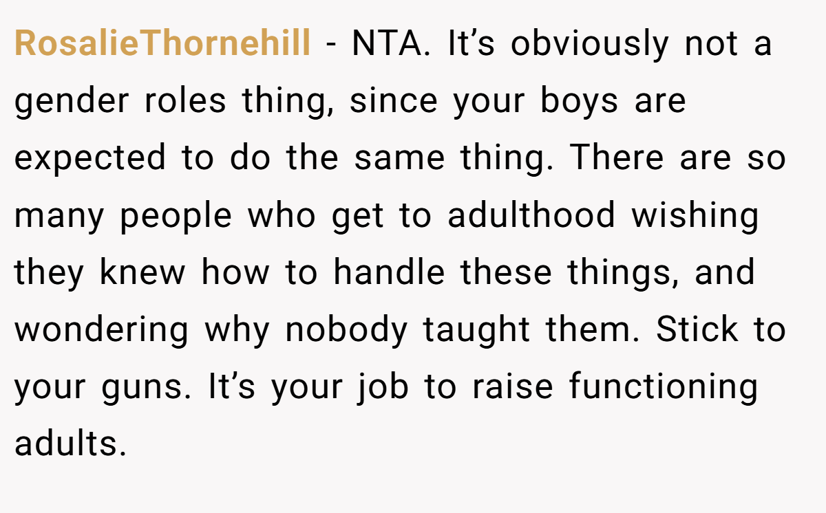 RosalieThornehill − NTA. It’s obviously not a gender roles thing, since your boys are expected to do the same thing. There are so many people who get to adulthood wishing they knew how to handle these things, and wondering why nobody taught them. Stick to your guns. It’s your job to raise functioning adults.