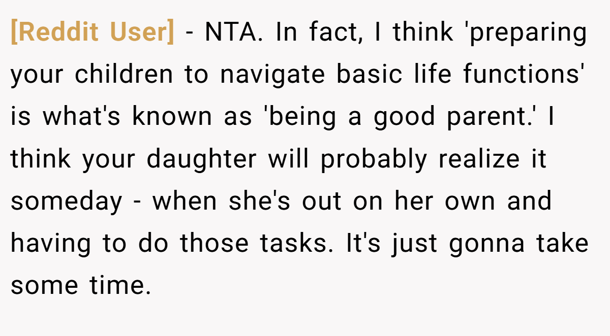 [Reddit User] − NTA. In fact, I think 'preparing your children to navigate basic life functions' is what's known as 'being a good parent.' I think your daughter will probably realize it someday - when she's out on her own and having to do those tasks. It's just gonna take some time.