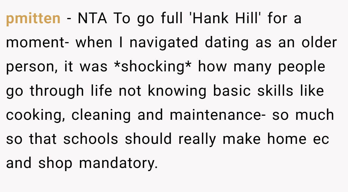pmitten − NTA To go full 'Hank Hill' for a moment- when I navigated dating as an older person, it was *shocking* how many people go through life not knowing basic skills like cooking, cleaning and maintenance- so much so that schools should really make home ec and shop mandatory.