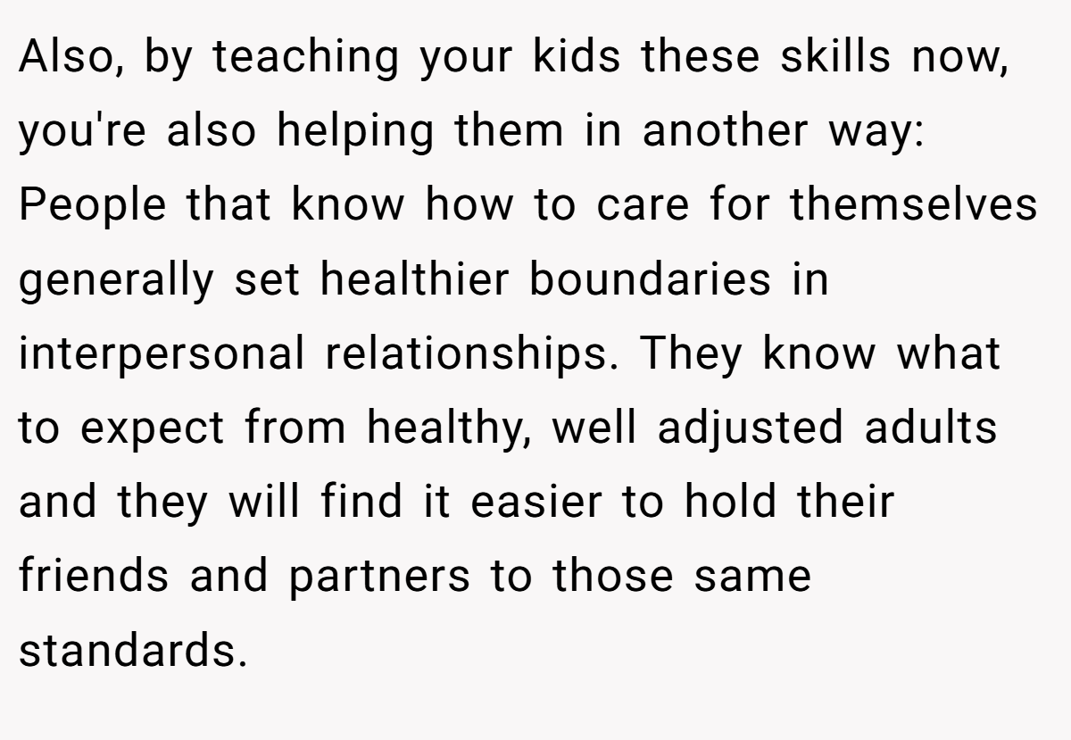 Also, by teaching your kids these skills now, you're also helping them in another way: People that know how to care for themselves generally set healthier boundaries in interpersonal relationships. They know what to expect from healthy, well adjusted adults and they will find it easier to hold their friends and partners to those same standards.