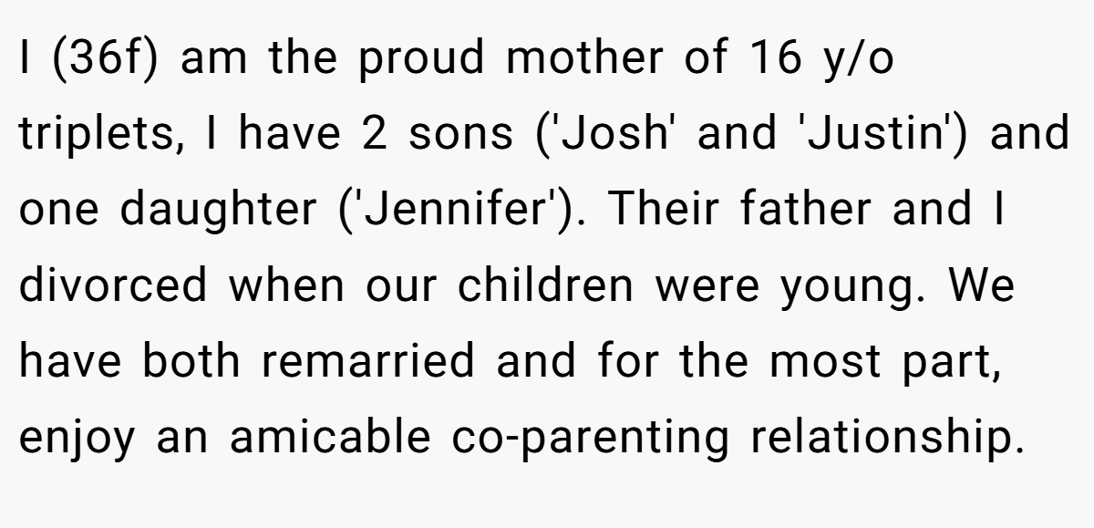 I (36f) am the proud mother of 16 y/o triplets, I have 2 sons ('Josh' and 'Justin') and one daughter ('Jennifer'). Their father and I divorced when our children were young. We have both remarried and for the most part, enjoy an amicable co-parenting relationship.
