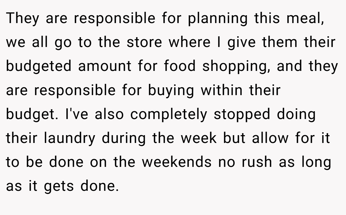 They are responsible for planning this meal, we all go to the store where I give them their budgeted amount for food shopping, and they are responsible for buying within their budget. I've also completely stopped doing their laundry during the week but allow for it to be done on the weekends no rush as long as it gets done.