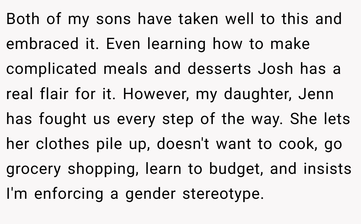 Both of my sons have taken well to this and embraced it. Even learning how to make complicated meals and desserts Josh has a real flair for it. However, my daughter, Jenn has fought us every step of the way. She lets her clothes pile up, doesn't want to cook, go grocery shopping, learn to budget, and insists I'm enforcing a gender stereotype.
