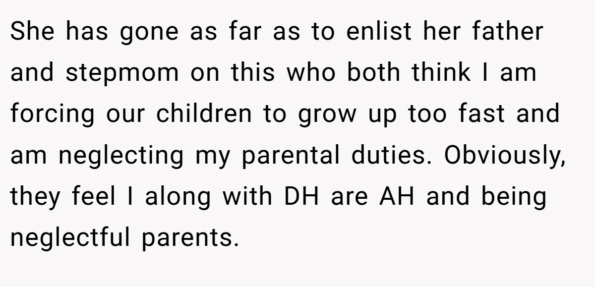 She has gone as far as to enlist her father and stepmom on this who both think I am forcing our children to grow up too fast and am neglecting my parental duties. Obviously, they feel I along with DH are AH and being neglectful parents.