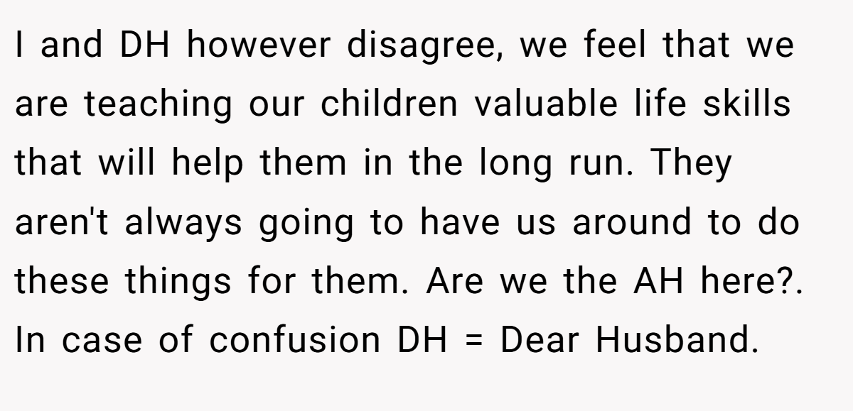I and DH however disagree, we feel that we are teaching our children valuable life skills that will help them in the long run. They aren't always going to have us around to do these things for them. Are we the AH here?. In case of confusion DH = Dear Husband.