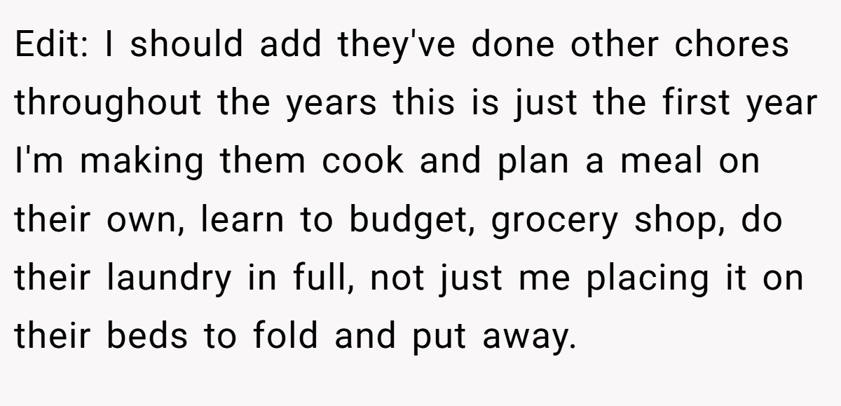Edit: I should add they've done other chores throughout the years this is just the first year I'm making them cook and plan a meal on their own, learn to budget, grocery shop, do their laundry in full, not just me placing it on their beds to fold and put away.