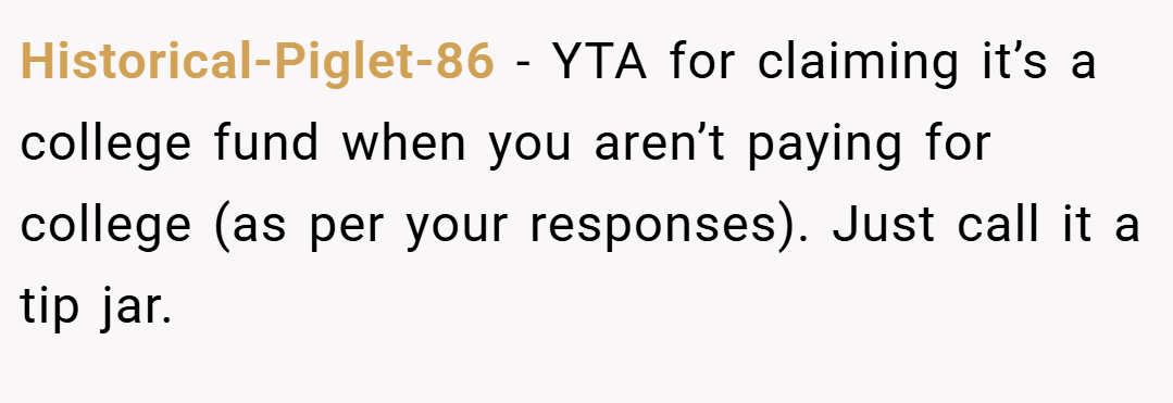 Historical-Piglet-86 − YTA for claiming it’s a college fund when you aren’t paying for college (as per your responses). Just call it a tip jar.