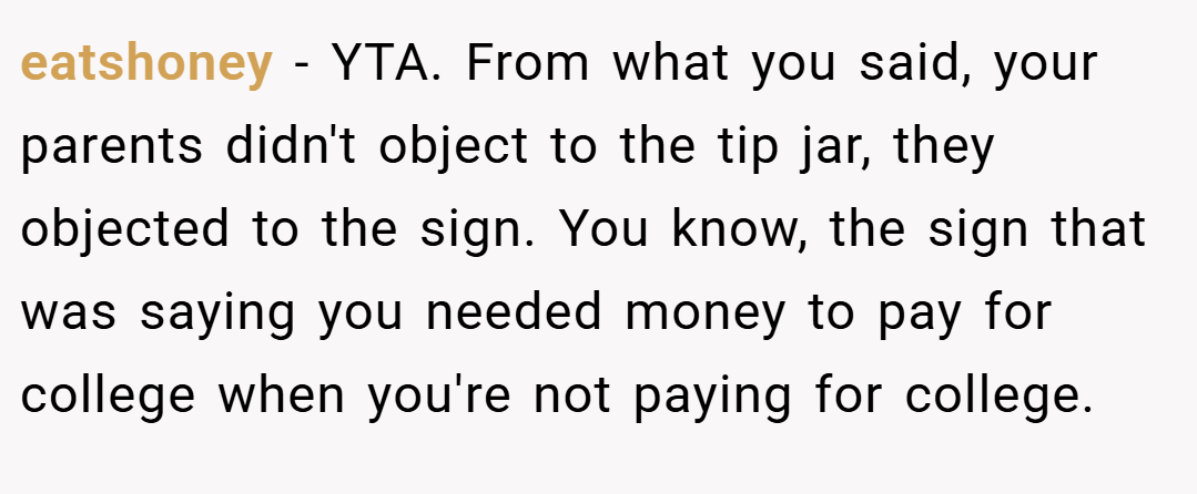 eatshoney − YTA. From what you said, your parents didn't object to the tip jar, they objected to the sign. You know, the sign that was saying you needed money to pay for college when you're not paying for college.