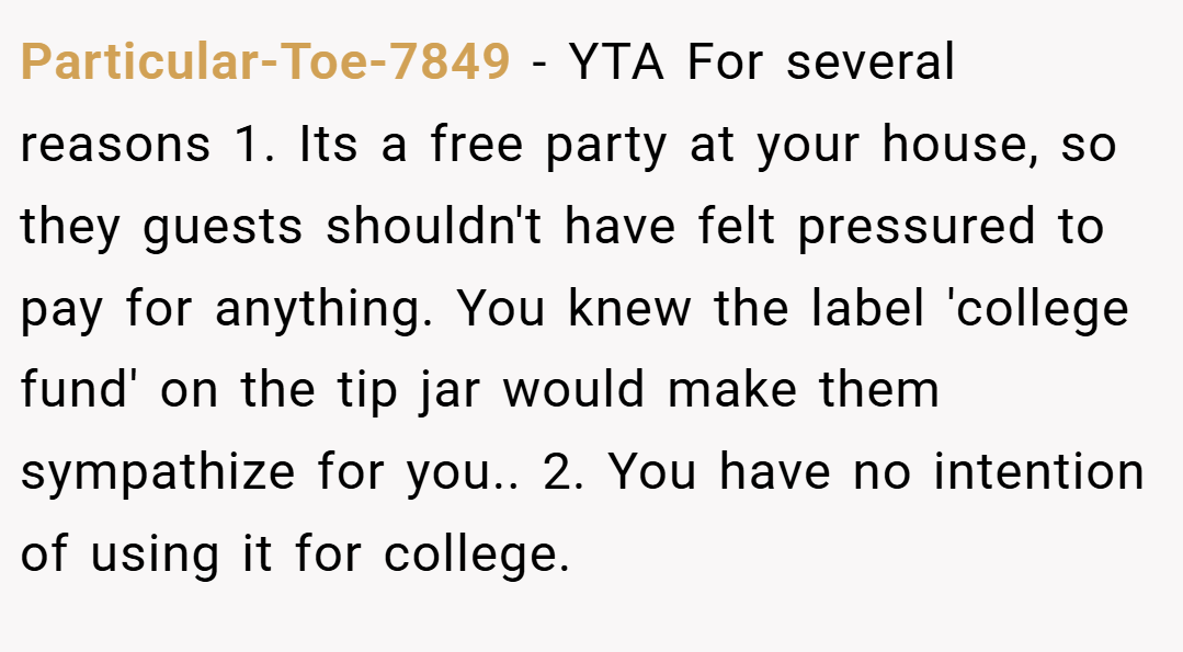Particular-Toe-7849 − YTA For several reasons 1. Its a free party at your house, so they guests shouldn't have felt pressured to pay for anything. You knew the label 'college fund' on the tip jar would make them sympathize for you.. 2. You have no intention of using it for college.