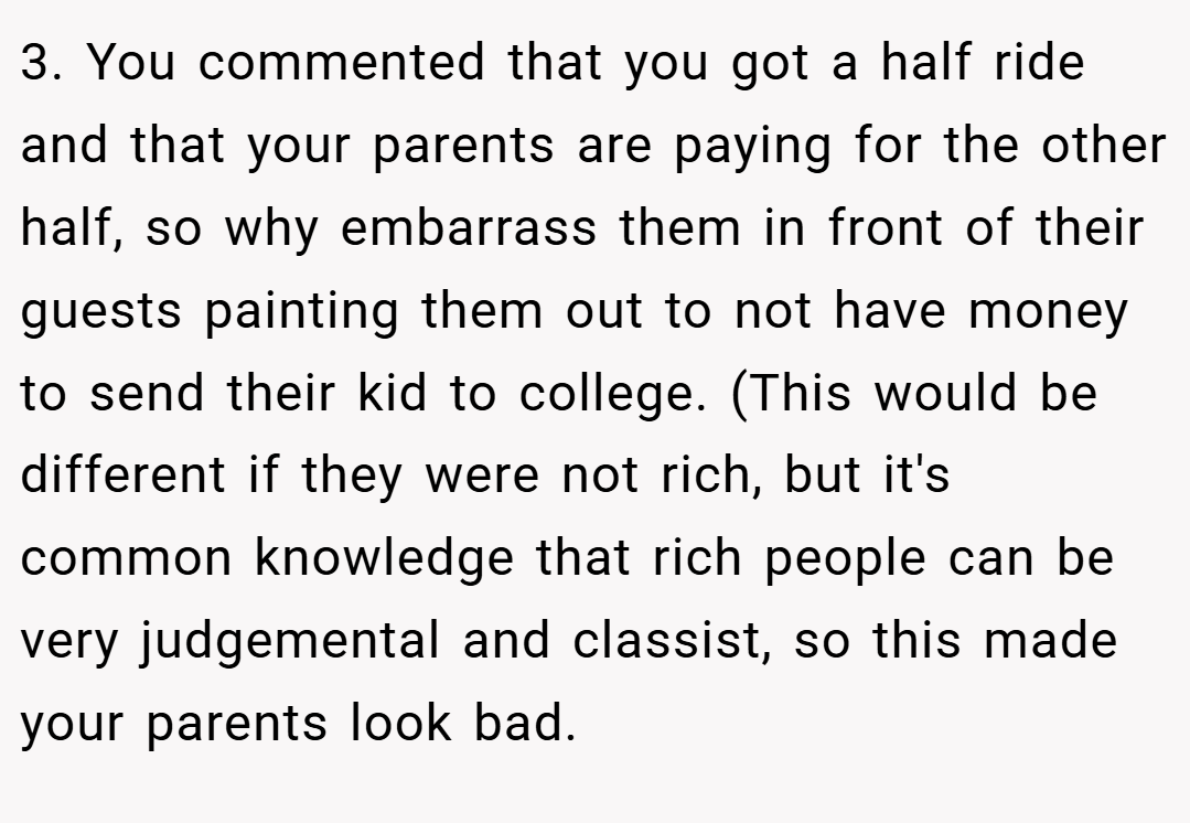 3. You commented that you got a half ride and that your parents are paying for the other half, so why embarrass them in front of their guests painting them out to not have money to send their kid to college. (This would be different if they were not rich, but it's common knowledge that rich people can be very judgemental and classist, so this made your parents look bad.