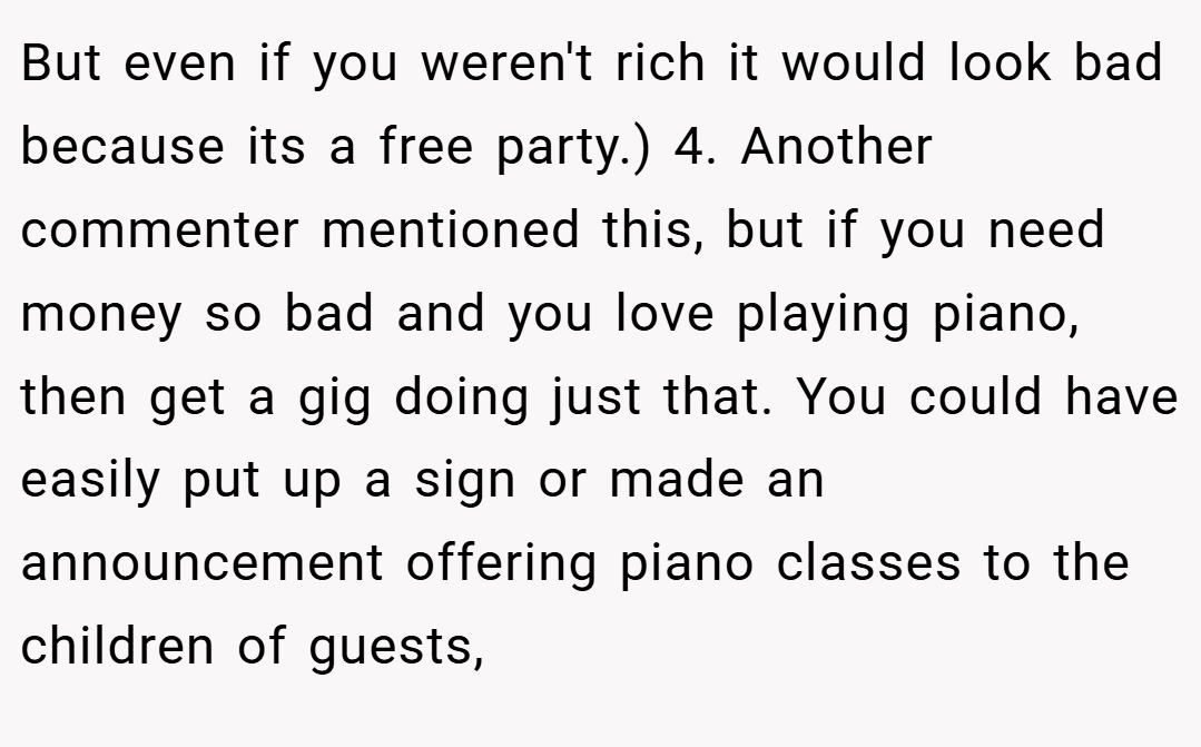 But even if you weren't rich it would look bad because its a free party.) 4. Another commenter mentioned this, but if you need money so bad and you love playing piano, then get a gig doing just that. You could have easily put up a sign or made an announcement offering piano classes to the children of guests,