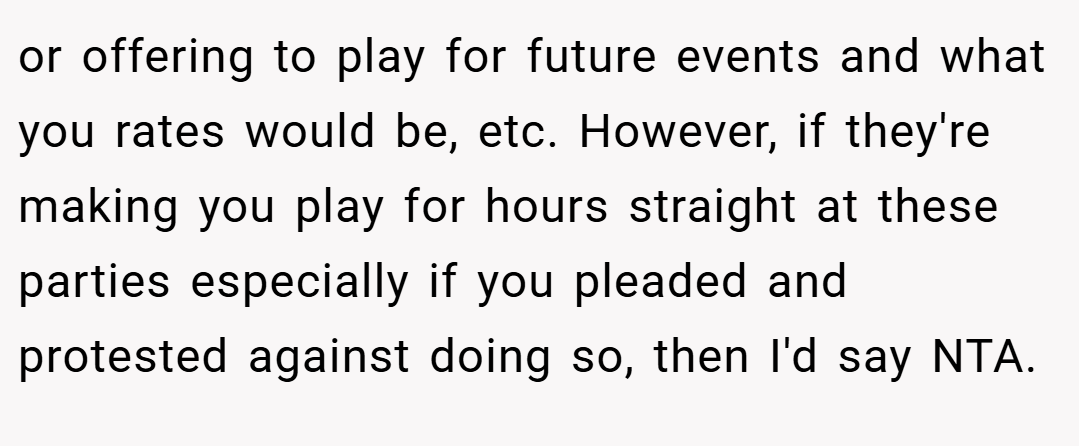 or offering to play for future events and what you rates would be, etc. However, if they're making you play for hours straight at these parties especially if you pleaded and protested against doing so, then I'd say NTA.