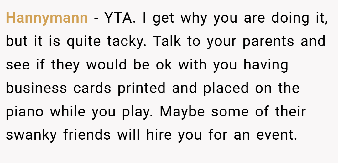 Hannymann − YTA. I get why you are doing it, but it is quite tacky. Talk to your parents and see if they would be ok with you having business cards printed and placed on the piano while you play. Maybe some of their swanky friends will hire you for an event.