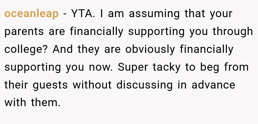 oceanleap − YTA. I am assuming that your parents are financially supporting you through college? And they are obviously financially supporting you now. Super tacky to beg from their guests without discussing in advance with them.