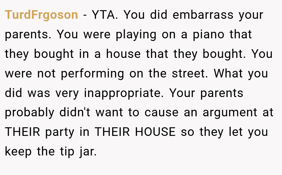 TurdFrgoson − YTA. You did embarrass your parents. You were playing on a piano that they bought in a house that they bought. You were not performing on the street. What you did was very inappropriate. Your parents probably didn't want to cause an argument at THEIR party in THEIR HOUSE so they let you keep the tip jar.