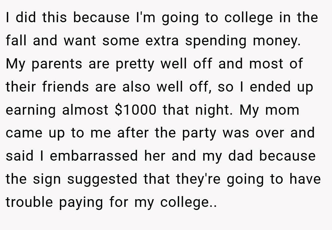 I did this because I'm going to college in the fall and want some extra spending money. My parents are pretty well off and most of their friends are also well off, so I ended up earning almost $1000 that night. My mom came up to me after the party was over and said I embarrassed her and my dad because the sign suggested that they're going to have trouble paying for my college.. 