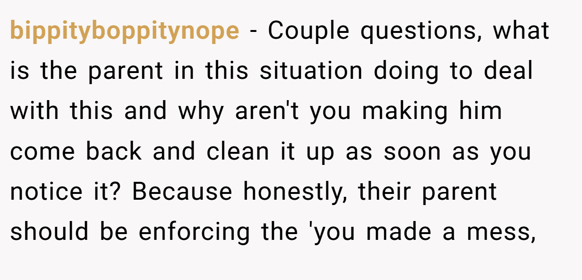 bippityboppitynope − Couple questions, what is the parent in this situation doing to deal with this and why aren't you making him come back and clean it up as soon as you notice it? Because honestly, their parent should be enforcing the 'you made a mess,