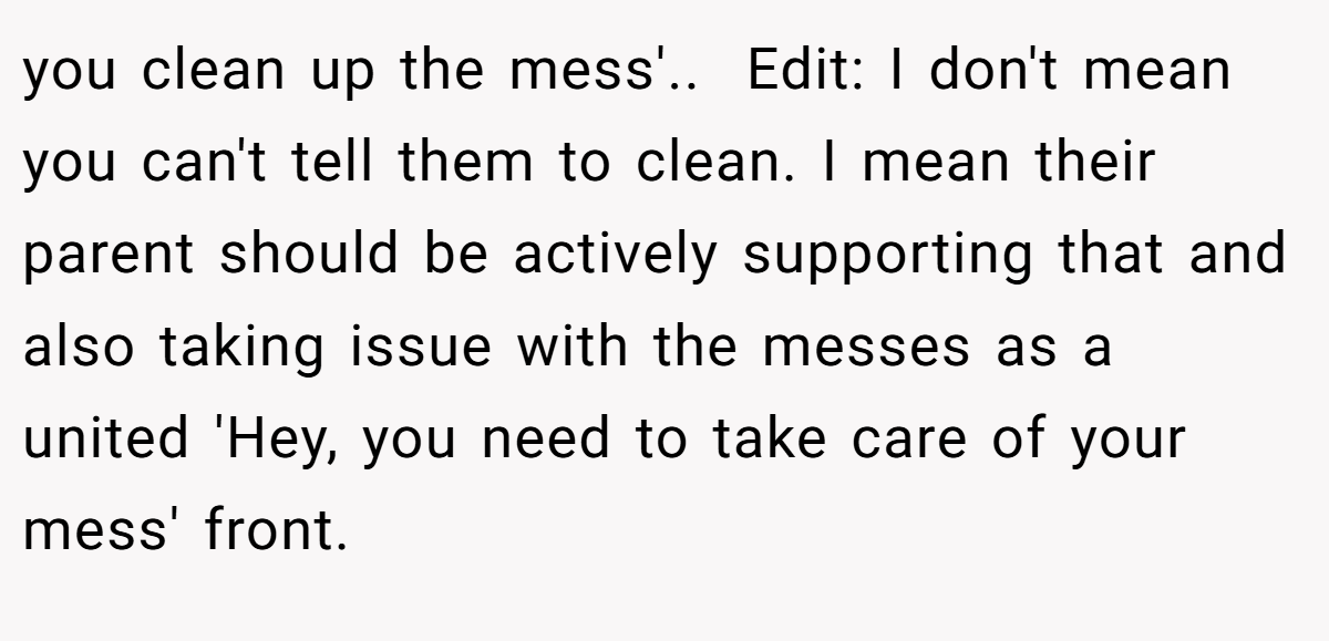 you clean up the mess'.. ​ Edit: I don't mean you can't tell them to clean. I mean their parent should be actively supporting that and also taking issue with the messes as a united 'Hey, you need to take care of your mess' front.